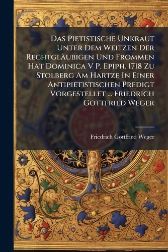 Cover image for Das Pietistische Unkraut Unter Dem Weitzen Der Rechtgl Ubigen Und Frommen Hat Dominica V P. Epiph. 1718 Zu Stolberg Am Hartze in Einer Antipietistischen Predigt Vorgestellet ... Friedrich Gottfried Weger...