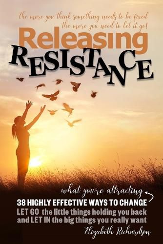 Releasing Resistance: 38 Highly Effective Ways to CHANGE! LET GO the little things holding you back and LET IN the big things you really want!