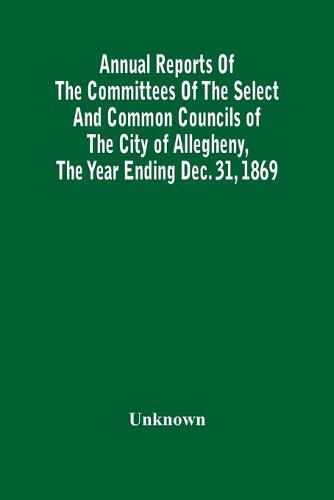 Cover image for Annual Reports Of The Committees Of The Select And Common Councils Of The City Of Allegheny, With The Report Of The City Controller And Other City Officers, Also, Statements Of The Accounts Of The Various City Officers, Report Of The Directors Of The Poor