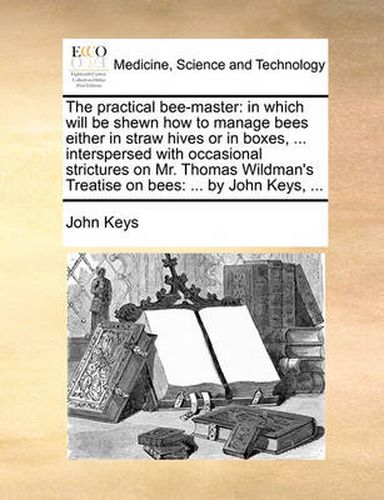 The Practical Bee-Master: In Which Will Be Shewn How to Manage Bees Either in Straw Hives or in Boxes, ... Interspersed with Occasional Strictures on Mr. Thomas Wildman's Treatise on Bees: ... by John Keys, ...