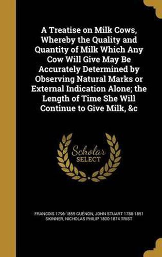 A Treatise on Milk Cows, Whereby the Quality and Quantity of Milk Which Any Cow Will Give May Be Accurately Determined by Observing Natural Marks or External Indication Alone; The Length of Time She Will Continue to Give Milk, &C