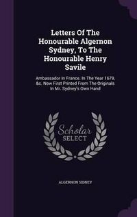 Cover image for Letters of the Honourable Algernon Sydney, to the Honourable Henry Savile: Ambassador in France. in the Year 1679, &C. Now First Printed from the Originals in Mr. Sydney's Own Hand