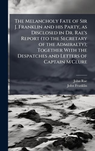 Cover image for The Melancholy Fate of Sir J. Franklin and his Party, as Disclosed in Dr. Rae's Report (to the Secretary of the Admiralty); Together With the Despatches and Letters of Captain M'Clure