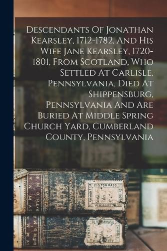 Cover image for Descendants Of Jonathan Kearsley, 1712-1782, And His Wife Jane Kearsley, 1720-1801, From Scotland, Who Settled At Carlisle, Pennsylvania, Died At Shippensburg, Pennsylvania And Are Buried At Middle Spring Church Yard, Cumberland County, Pennsylvania