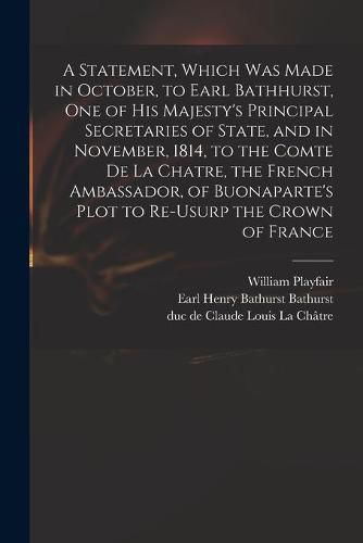 A Statement, Which Was Made in October, to Earl Bathhurst, One of His Majesty's Principal Secretaries of State, and in November, 1814, to the Comte De La Chatre, the French Ambassador, of Buonaparte's Plot to Re-usurp the Crown of France