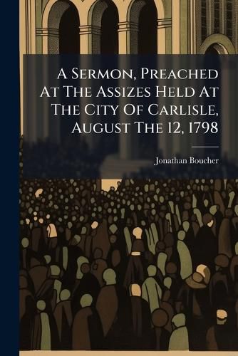 Cover image for A Sermon, Preached at the Assizes Held at the City of Carlisle, August the 12, 1798: ... by Jonathan Boucher, ...