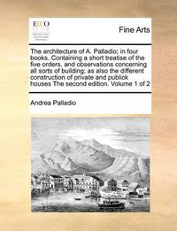 Cover image for The Architecture of A. Palladio; In Four Books. Containing a Short Treatise of the Five Orders, and Observations Concerning All Sorts of Building; As Also the Different Construction of Private and Publick Houses the Second Edition. Volume 1 of 2