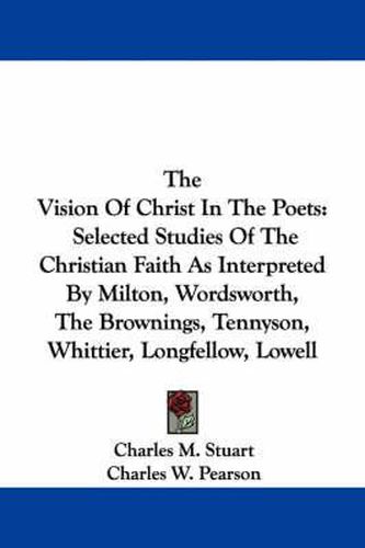 Cover image for The Vision of Christ in the Poets: Selected Studies of the Christian Faith as Interpreted by Milton, Wordsworth, the Brownings, Tennyson, Whittier, Longfellow, Lowell