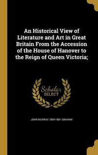 Cover image for An Historical View of Literature and Art in Great Britain from the Accession of the House of Hanover to the Reign of Queen Victoria;