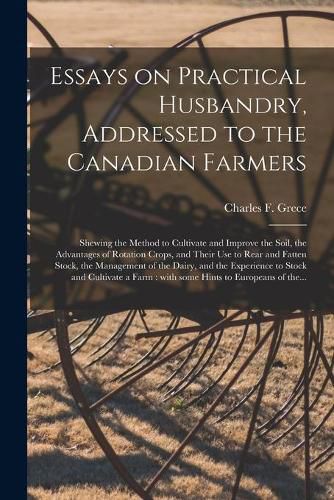 Cover image for Essays on Practical Husbandry, Addressed to the Canadian Farmers [microform]: Shewing the Method to Cultivate and Improve the Soil, the Advantages of Rotation Crops, and Their Use to Rear and Fatten Stock, the Management of the Dairy, and The...