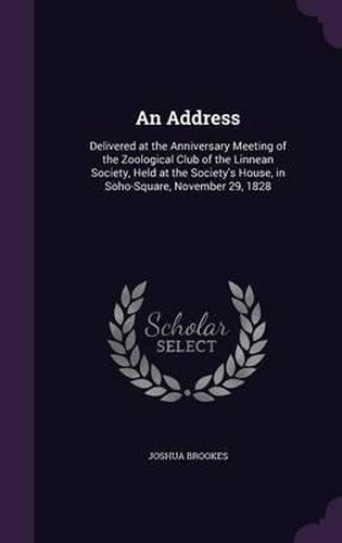 Cover image for An Address: Delivered at the Anniversary Meeting of the Zoological Club of the Linnean Society, Held at the Society's House, in Soho-Square, November 29, 1828