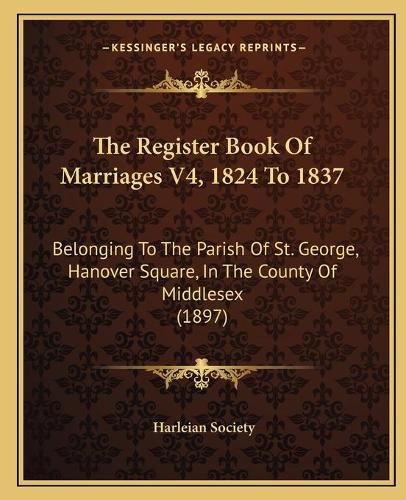 Cover image for The Register Book of Marriages V4, 1824 to 1837: Belonging to the Parish of St. George, Hanover Square, in the County of Middlesex (1897)