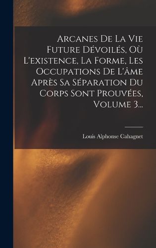 Cover image for Arcanes De La Vie Future Devoiles, Ou L'existence, La Forme, Les Occupations De L'ame Apres Sa Separation Du Corps Sont Prouvees, Volume 3...