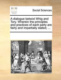 Cover image for A Dialogue Betwixt Whig and Tory. Wherein the Principles and Practices of Each Party Are Fairly and Impartially Stated; ...