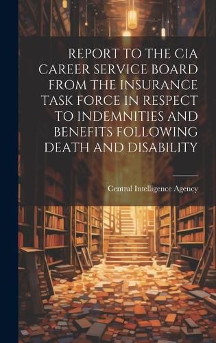 Cover image for Report to the CIA Career Service Board from the Insurance Task Force in Respect to Indemnities and Benefits Following Death and Disability