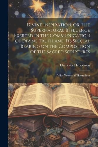 Divine Inspiration; or, The Supernatural Influence Exerted in the Communication of Divine Truth and its Special Bearing on the Composition of the Sacred Scriptures