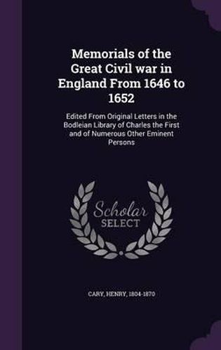 Memorials of the Great Civil War in England from 1646 to 1652: Edited from Original Letters in the Bodleian Library of Charles the First and of Numerous Other Eminent Persons