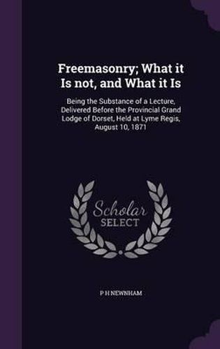 Freemasonry; What It Is Not, and What It Is: Being the Substance of a Lecture, Delivered Before the Provincial Grand Lodge of Dorset, Held at Lyme Regis, August 10, 1871