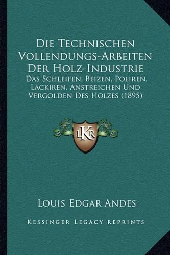 Die Technischen Vollendungs-Arbeiten Der Holz-Industrie: Das Schleifen, Beizen, Poliren, Lackiren, Anstreichen Und Vergolden Des Holzes (1895)