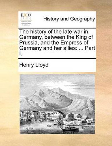 Cover image for The History of the Late War in Germany, Between the King of Prussia, and the Empress of Germany and Her Allies: Part I.
