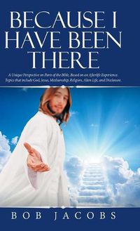 Cover image for Because I Have Been There: A Unique Perspective on Parts of the Bible, Based on an Afterlife Experience. Topics That Include God, Jesus, Mediumship, Religion, Alien Life, and Disclosure.