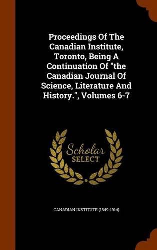 Cover image for Proceedings of the Canadian Institute, Toronto, Being a Continuation of the Canadian Journal of Science, Literature and History., Volumes 6-7