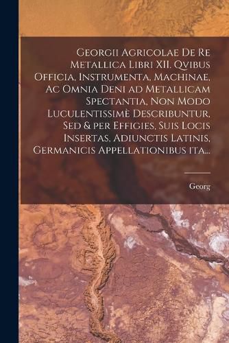 Cover image for Georgii Agricolae De re metallica libri XII. qvibus officia, instrumenta, machinae, ac omnia deni ad metallicam spectantia, non modo luculentissime describuntur, sed & per effigies, suis locis insertas, adiunctis latinis, germanicis appellationibus ita...