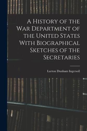 A History of the War Department of the United States With Biographical Sketches of the Secretaries