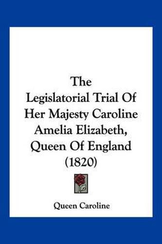 Cover image for The Legislatorial Trial of Her Majesty Caroline Amelia Elizabeth, Queen of England (1820)