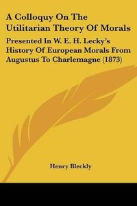 Cover image for A Colloquy on the Utilitarian Theory of Morals: Presented in W. E. H. Lecky's History of European Morals from Augustus to Charlemagne (1873)