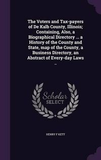 Cover image for The Voters and Tax-Payers of de Kalb County, Illinois; Containing, Also, a Biographical Directory ... a History of the County and State, Map of the County, a Business Directory, an Abstract of Every-Day Laws ..