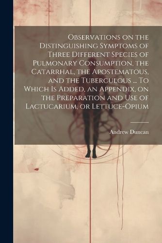 Observations on the Distinguishing Symptoms of Three Different Species of Pulmonary Consumption, the Catarrhal, the Apostematous, and the Tuberculous ... To Which is Added, an Appendix, on the Preparation and Use of Lactucarium, or Lettuce-opium