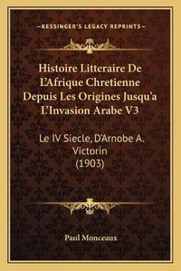 Cover image for Histoire Litteraire de L'Afrique Chretienne Depuis Les Origines Jusqu'a L'Invasion Arabe V3: Le IV Siecle, D'Arnobe A. Victorin (1903)