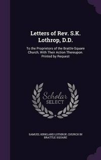 Cover image for Letters of REV. S.K. Lothrop, D.D.: To the Proprietors of the Brattle-Square Church, with Their Action Thereupon. Printed by Request