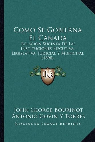 Como Se Gobierna El Canada: Relacion Sucinta de Las Instituciones Ejecutiva, Legislativa, Judicial y Municipal (1898)