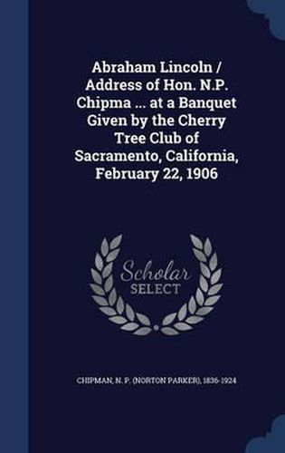 Cover image for Abraham Lincoln / Address of Hon. N.P. Chipma ... at a Banquet Given by the Cherry Tree Club of Sacramento, California, February 22, 1906