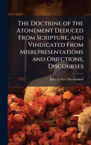 Cover image for The Doctrine of the Atonement Deduced From Scripture, and Vindicated From Misrepresentations and Objections, Discourses