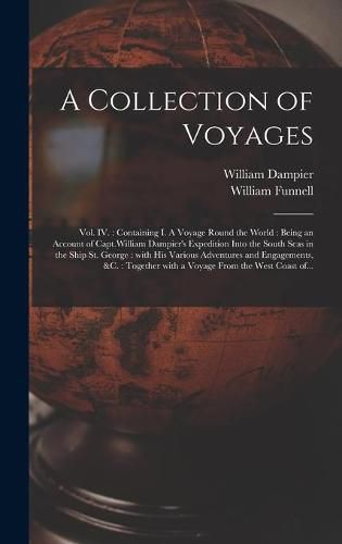 Cover image for A Collection of Voyages [microform]: Vol. IV.: Containing I. A Voyage Round the World: Being an Account of Capt.William Dampier's Expedition Into the South Seas in the Ship St. George: With His Various Adventures and Engagements, &c.: Together...