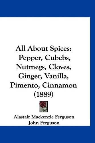 All about Spices: Pepper, Cubebs, Nutmegs, Cloves, Ginger, Vanilla, Pimento, Cinnamon (1889)