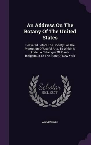 Cover image for An Address on the Botany of the United States: Delivered Before the Society for the Promotion of Useful Arts. to Which Is Added a Catalogue of Plants Indigenous to the State of New York