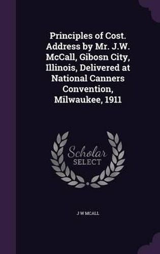 Cover image for Principles of Cost. Address by Mr. J.W. McCall, Gibosn City, Illinois, Delivered at National Canners Convention, Milwaukee, 1911