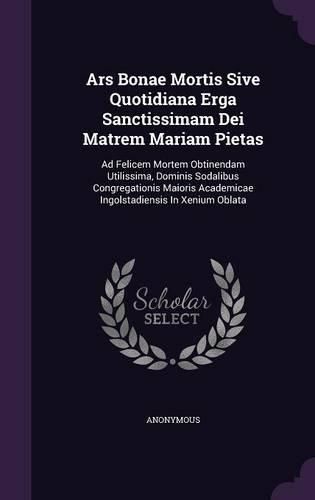 Cover image for Ars Bonae Mortis Sive Quotidiana Erga Sanctissimam Dei Matrem Mariam Pietas: Ad Felicem Mortem Obtinendam Utilissima, Dominis Sodalibus Congregationis Maioris Academicae Ingolstadiensis in Xenium Oblata