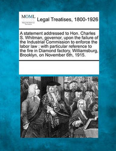 Cover image for A Statement Addressed to Hon. Charles S. Whitman, Governor, Upon the Failure of the Industrial Commission to Enforce the Labor Law: With Particular Reference to the Fire in Diamond Factory, Williamsburg, Brooklyn, on November 6th, 1915.