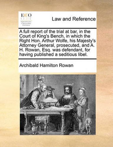 Cover image for A Full Report of the Trial at Bar, in the Court of King's Bench, in Which the Right Hon. Arthur Wolfe, His Majesty's Attorney General, Prosecuted, and A. H. Rowan, Esq. Was Defendant, for Having Published a Seditious Libel.