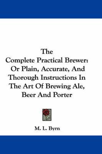 Cover image for The Complete Practical Brewer: Or Plain, Accurate, and Thorough Instructions in the Art of Brewing Ale, Beer and Porter