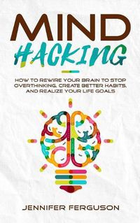 Cover image for Mind Hacking: How To Rewire Your Brain To Stop Overthinking, Create Better Habits And Realize Your Life Goals