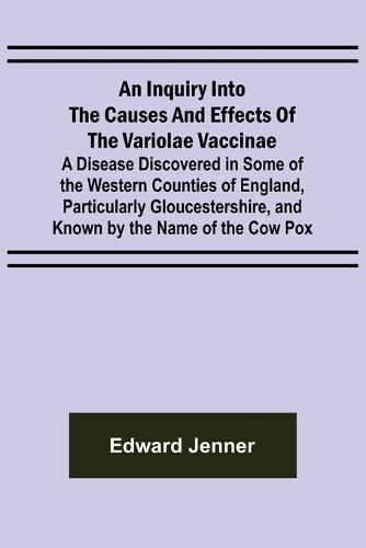 Cover image for An Inquiry into the Causes and Effects of the Variolae Vaccinae; A Disease Discovered in Some of the Western Counties of England, Particularly Gloucestershire, and Known by the Name of the Cow Pox