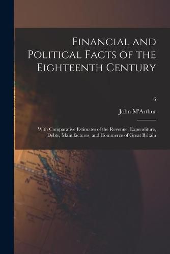 Cover image for Financial and Political Facts of the Eighteenth Century: With Comparative Estimates of the Revenue, Expenditure, Debts, Manufactures, and Commerce of Great Britain; 6