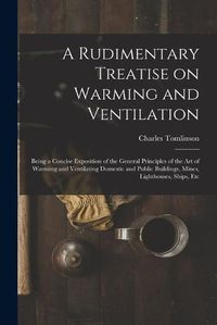 Cover image for A Rudimentary Treatise on Warming and Ventilation [electronic Resource]: Being a Concise Exposition of the General Principles of the Art of Warming and Ventilating Domestic and Public Buildings, Mines, Lighthouses, Ships, Etc