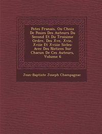 Cover image for Po Tes Fran Ais, Ou Choix de Po Sies Des Auteurs Du Second Et Du Troisi Me Ordre, Des Xve, Xvie, Xviie Et Xviiie Si Cles: Avec Des Notices Sur Chacun de Ces Auteurs, Volume 6